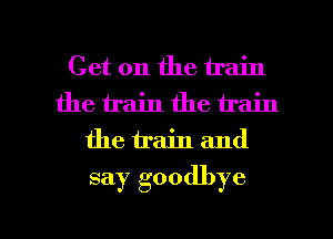 Get on the train
the train the train
the train and
say goodbye

g