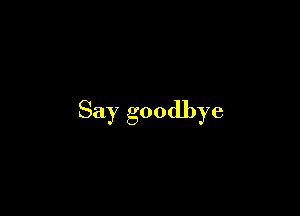 Say goodbye