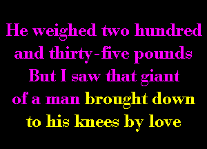 He weighed two hundred
and thirty-iive pounds
But I saw that giant
of a man brought down

to his knees by love