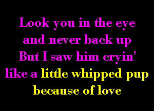 Look you in the eye
and never back up
But I saw him cryin'
like a little Whipped pup

because of love