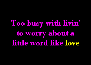 Too busy With livin'
to worry about a
little word like love