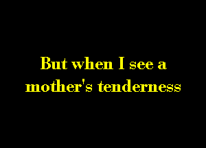 But when I see a

mother's tenderness