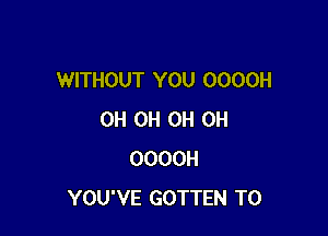 WITHOUT YOU OOOOH

0H 0H 0H 0H
OOOOH
YOU'VE GOTTEN T0