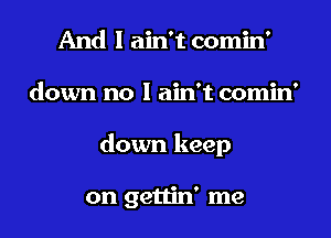 And I ain't comin'

down no I ain't comin

down keep

on gettin' me