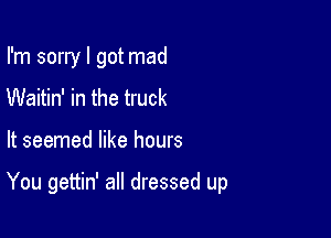 I'm sorry I got mad
Waitin' in the truck

It seemed like hours

You gettin' all dressed up