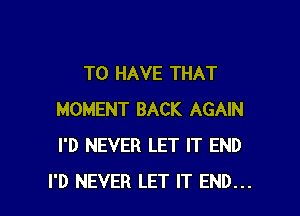 TO HAVE THAT

MOMENT BACK AGAIN
I'D NEVER LET IT END
I'D NEVER LET IT END...