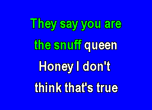 They say you are

the snuff queen
Honeyl don't
think that's true