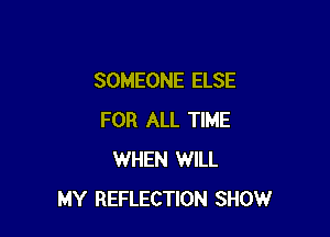 SOMEONE ELSE

FOR ALL TIME
WHEN WILL
MY REFLECTION SHOW