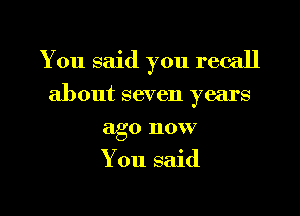 You said you recall
about seven years
ago now
You said