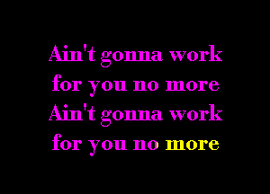 Ain't gonna work
for you no more
Ain't gonna work

for you no more

g