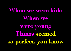 When we were kids
When we
were young

Things seemed
so perfect, you know