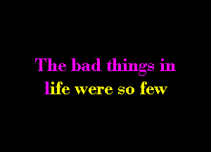 The bad things in

life were so few