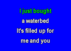 Ijust bought
a waterbed

It's filled up for

me and you