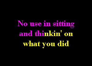 No use in sitting

and thinldn' on
what you did