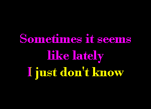 Sometimes it seems
like lately

I just don't know