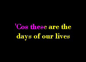 'Cos these are the

days of our lives