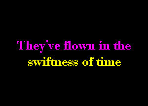 They've flown in the
swifhwss of time