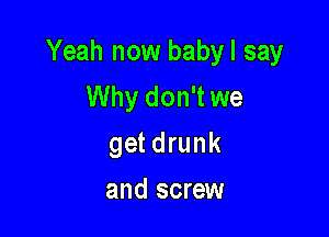 Yeah now babyl say
Why don't we

get drunk
and screw