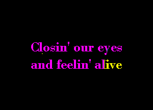 Closin' our eyes

and feelin' alive