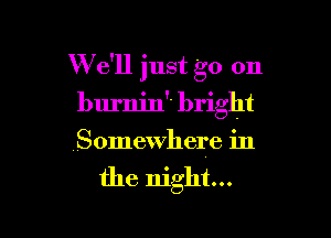 W e'll just go on
burnin bright

Somewhere in
the night...