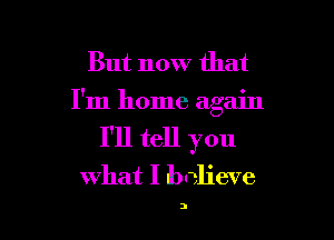 But now that
I'm home again

I'll tell you
what I believe

3