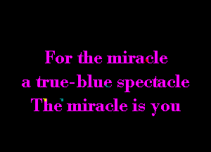 For the miracle
a il'ue-blue spectacle

Th6 miracle is you