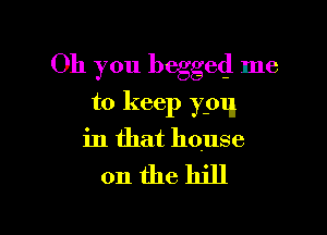 Oh you begged me

to keep ypq

in that house

on thehill
