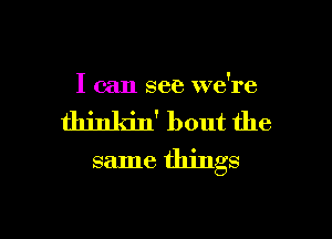 I can see we're

thinkin' bout the
same things