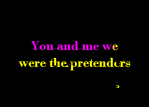 You and me we

were the pretenders

2
