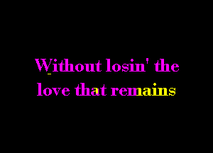 Without losin' the

love that remains