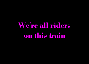W e're all riders

on this train
