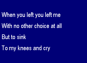 When you left you left me
With no other choice at all
But to sink

To my knees and cry