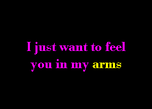 I just want to feel

you in my arms