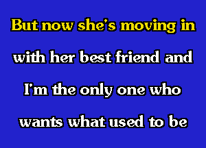 But now she's moving in
with her best friend and
I'm the only one who

wants what used to be