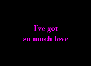 I've got

so much love