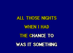 ALL THOSE NIGHTS

WHEN I HAD
THE CHANCE TO
WAS IT SOMETHING