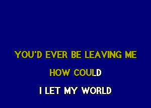 YOU'D EVER BE LEAVING ME
HOW COULD
I LET MY WORLD