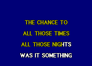 THE CHANCE TO

ALL THOSE TIMES
ALL THOSE NIGHTS
WAS IT SOMETHING