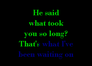 He said

what to ok

you so long?
That's What I've
been waiting on