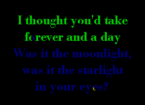 I thought you'd take
forever and aday

W as it the moonlight,
was it the starlight

in your eyes?