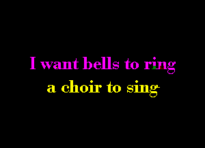 I want bells to ring

a choir to sing