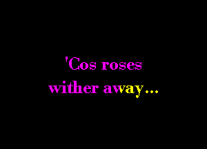 'Cos roses

wither away...