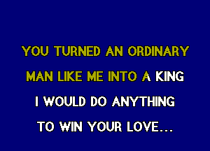 YOU TURNED AN ORDINARY

MAN LIKE ME INTO A KING
I WOULD DO ANYTHING
TO WIN YOUR LOVE...