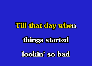 Till that day when

things started

lookin' so bad