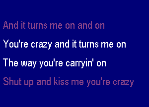 You're crazy and it turns me on

The way you're carryin' on