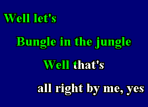 Well let's
Bungle in the jungle

Well that's

all right by me, yes