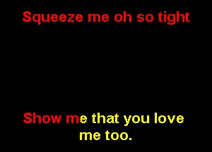 Squeeze me oh so tight

Show me that you love
me too.