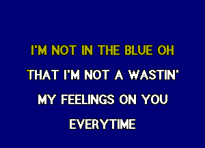 I'M NOT IN THE BLUE 0H

THAT I'M NOT A WASTIN'
MY FEELINGS ON YOU
EVERYTIME