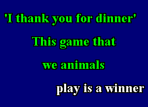 'I thank you for dinner'
This game that

we animals

play is a winner