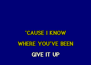 'CAUSE I KNOW
WHERE YOU'VE BEEN
GIVE IT UP